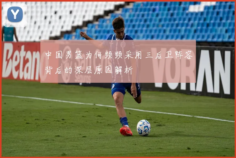 中国男篮为何频频采用三后卫阵容背后的深层原因解析