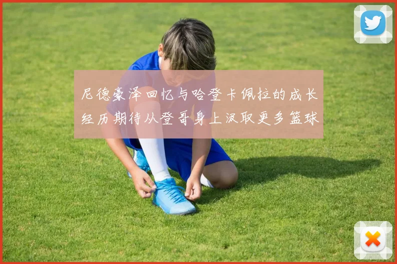 尼德豪泽回忆与哈登卡佩拉的成长经历期待从登哥身上汲取更多篮球智慧