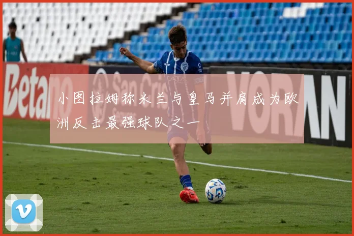 小图拉姆称米兰与皇马并肩成为欧洲反击最强球队之一