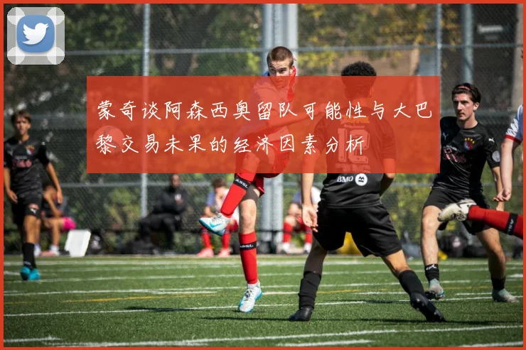 蒙奇谈阿森西奥留队可能性与大巴黎交易未果的经济因素分析