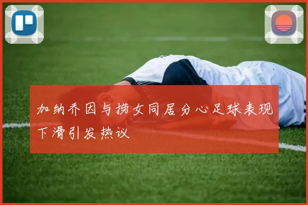 加纳乔因与捞女同居分心足球表现下滑引发热议