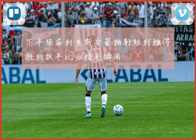 下半场菲利克斯冷箭抽射助利雅得胜利扳平比分精彩瞬间