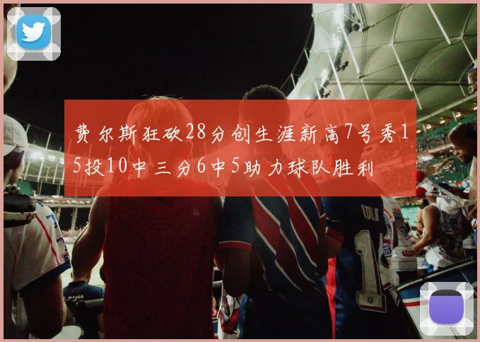费尔斯狂砍28分创生涯新高7号秀15投10中三分6中5助力球队胜利