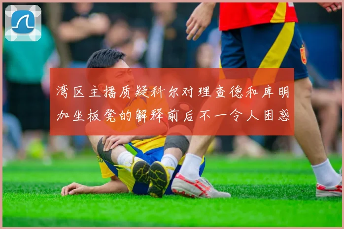 湾区主播质疑科尔对理查德和库明加坐板凳的解释前后不一令人困惑