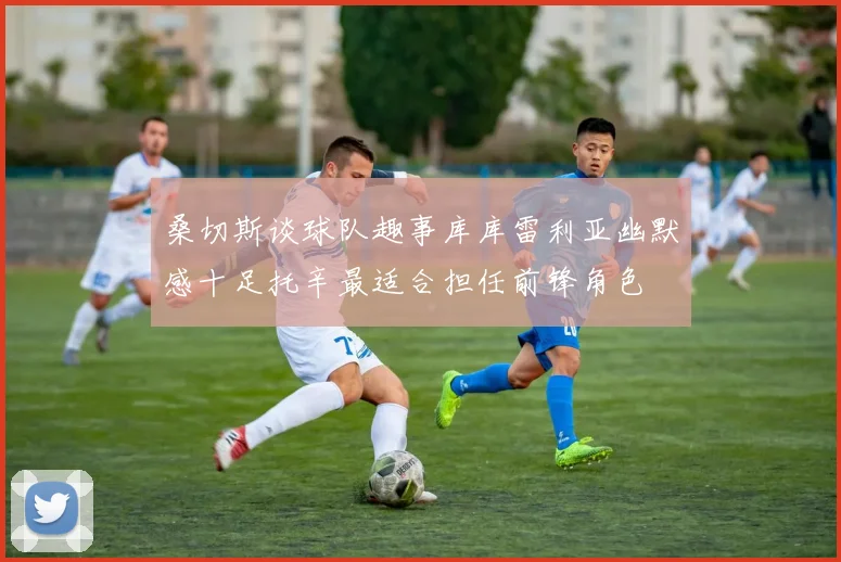 桑切斯谈球队趣事库库雷利亚幽默感十足托辛最适合担任前锋角色