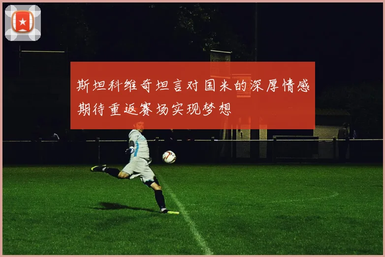 斯坦科维奇坦言对国米的深厚情感期待重返赛场实现梦想