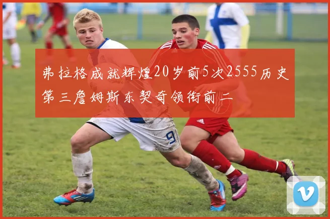 弗拉格成就辉煌20岁前5次2555历史第三詹姆斯东契奇领衔前二
