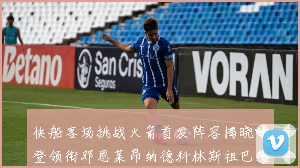 快船客场挑战火箭首发阵容揭晓哈登领衔邓恩莱昂纳德科林斯祖巴茨共战强敌