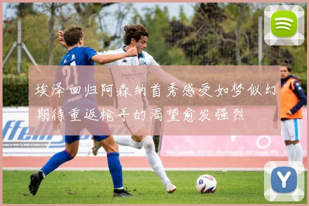 埃泽回归阿森纳首秀感受如梦似幻期待重返枪手的渴望愈发强烈