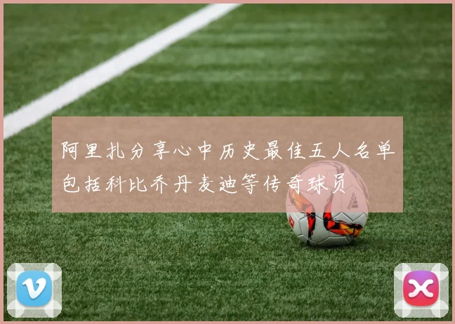 阿里扎分享心中历史最佳五人名单包括科比乔丹麦迪等传奇球员