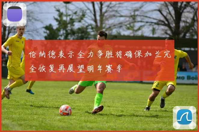 伦纳德表示全力争胜将确保加兰完全恢复再展望明年赛季