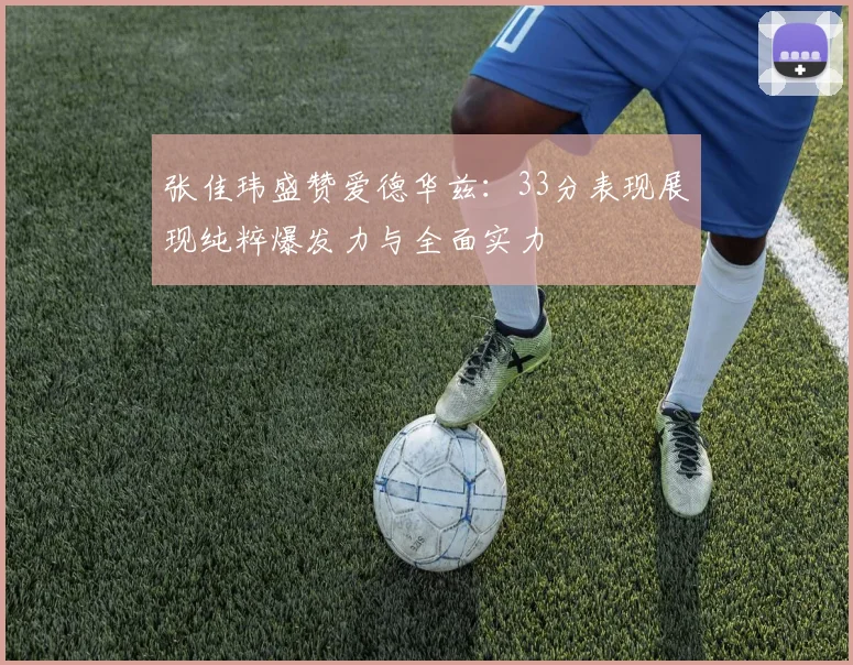 张佳玮盛赞爱德华兹：33分表现展现纯粹爆发力与全面实力