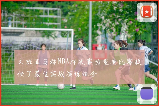 文班亚马称NBA杯决赛为重要比赛提供了最佳实战演练机会