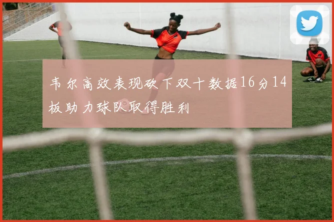 韦尔高效表现砍下双十数据16分14板助力球队取得胜利